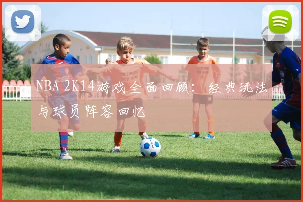 NBA 2K14游戏全面回顾：经典玩法与球员阵容回忆