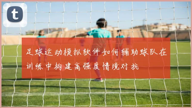 足球运动模拟软件如何辅助球队在训练中构建高强度情境对抗