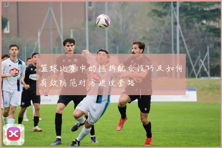 篮球比赛中的挡拆配合技巧及如何有效防范对方进攻套路