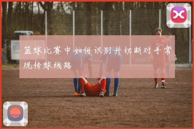 篮球比赛中如何识别并切断对手常规传球线路